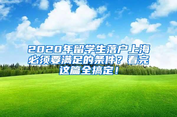 2020年留学生落户上海必须要满足的条件？看完这篇全搞定！