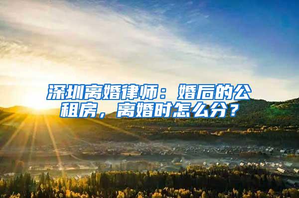 深圳离婚律师：婚后的公租房，离婚时怎么分？