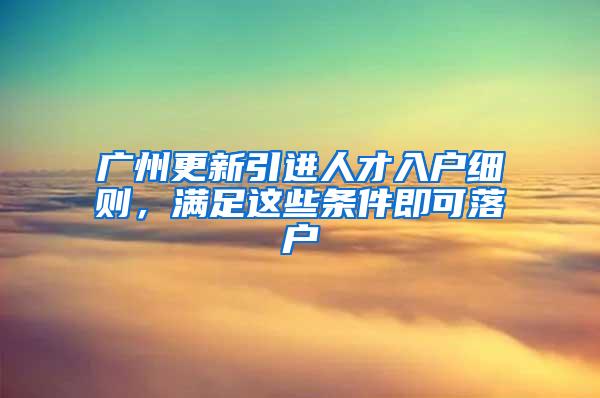 广州更新引进人才入户细则，满足这些条件即可落户