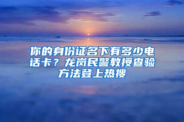 你的身份证名下有多少电话卡？龙岗民警教授查验方法登上热搜