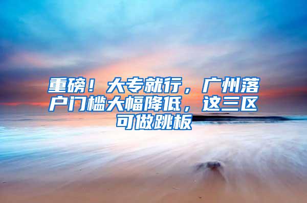 重磅！大专就行，广州落户门槛大幅降低，这三区可做跳板