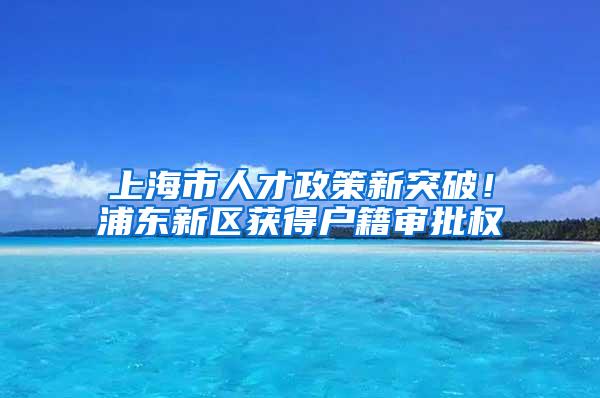 上海市人才政策新突破！浦东新区获得户籍审批权