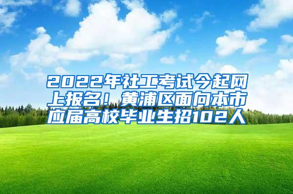 2022年社工考试今起网上报名！黄浦区面向本市应届高校毕业生招102人