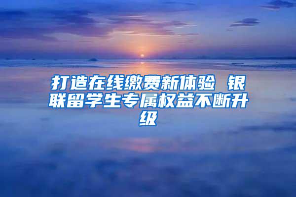 打造在线缴费新体验 银联留学生专属权益不断升级