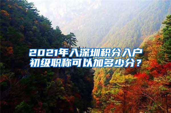 2021年入深圳积分入户初级职称可以加多少分？