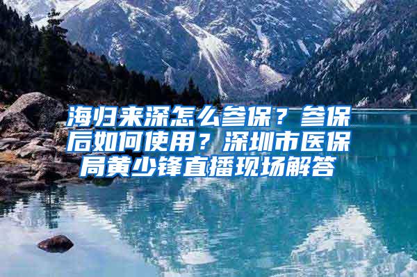 海归来深怎么参保？参保后如何使用？深圳市医保局黄少锋直播现场解答