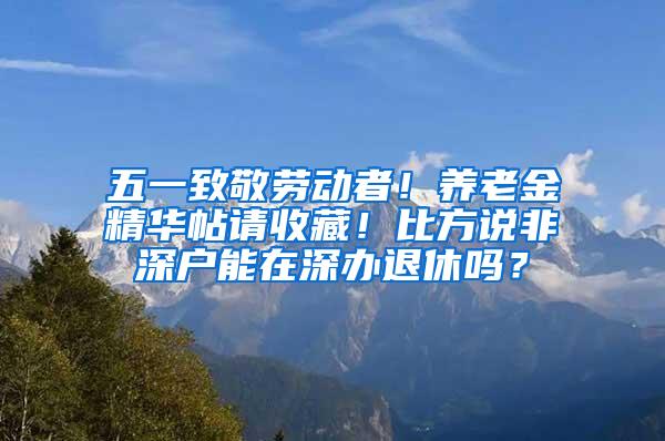 五一致敬劳动者！养老金精华帖请收藏！比方说非深户能在深办退休吗？