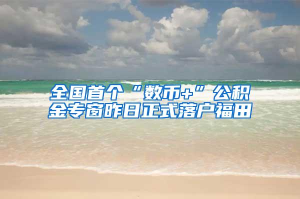 全国首个“数币+”公积金专窗昨日正式落户福田