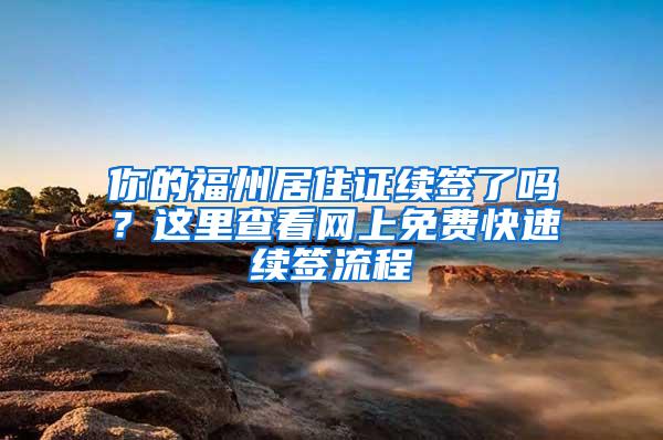 你的福州居住证续签了吗？这里查看网上免费快速续签流程