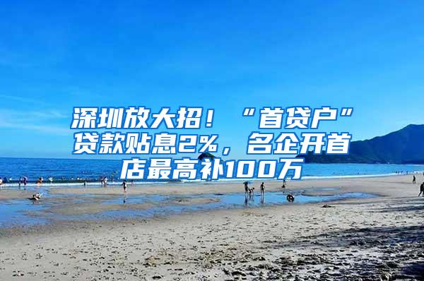 深圳放大招！“首贷户”贷款贴息2%，名企开首店最高补100万