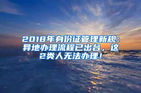 2018年身份证管理新规：异地办理流程已出台，这2类人无法办理！