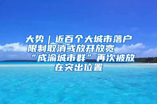 大势｜近百个大城市落户限制取消或放开放宽 “成渝城市群”再次被放在突出位置