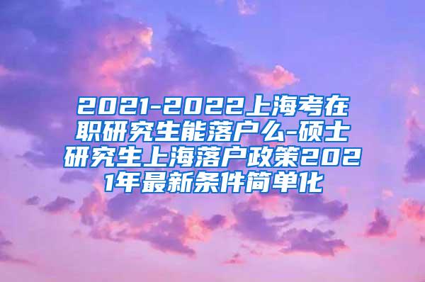 2021-2022上海考在职研究生能落户么-硕士研究生上海落户政策2021年最新条件简单化