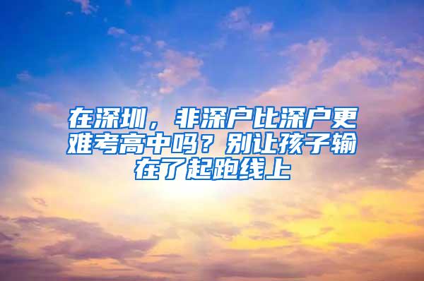 在深圳，非深户比深户更难考高中吗？别让孩子输在了起跑线上