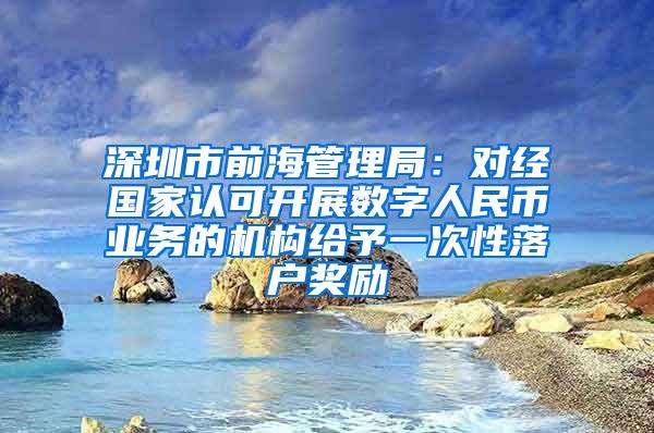 深圳市前海管理局：对经国家认可开展数字人民币业务的机构给予一次性落户奖励