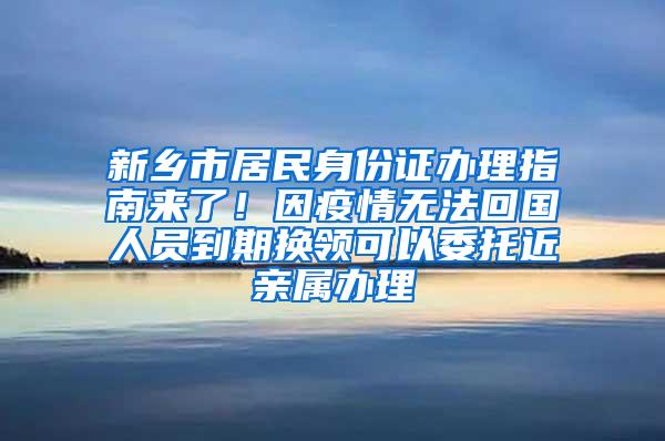 新乡市居民身份证办理指南来了！因疫情无法回国人员到期换领可以委托近亲属办理