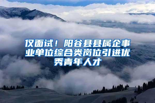 仅面试！阳谷县县属企事业单位综合类岗位引进优秀青年人才