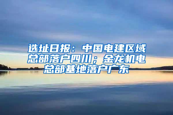 选址日报：中国电建区域总部落户四川；金龙机电总部基地落户广东