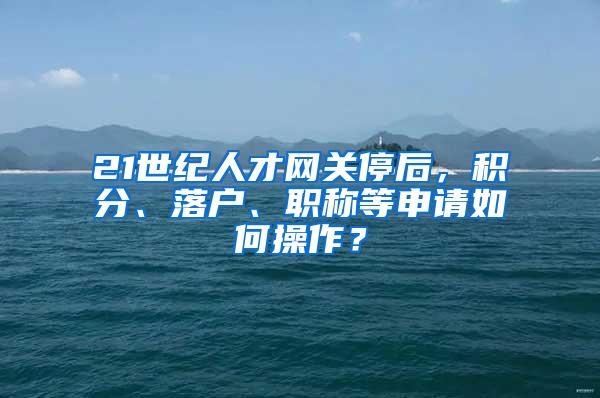 21世纪人才网关停后，积分、落户、职称等申请如何操作？