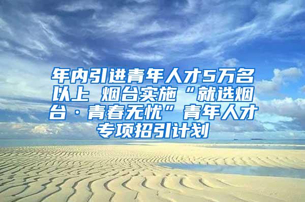 年内引进青年人才5万名以上 烟台实施“就选烟台·青春无忧”青年人才专项招引计划