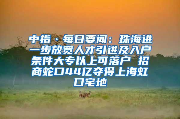 中指·每日要闻：珠海进一步放宽人才引进及入户条件大专以上可落户 招商蛇口44亿夺得上海虹口宅地