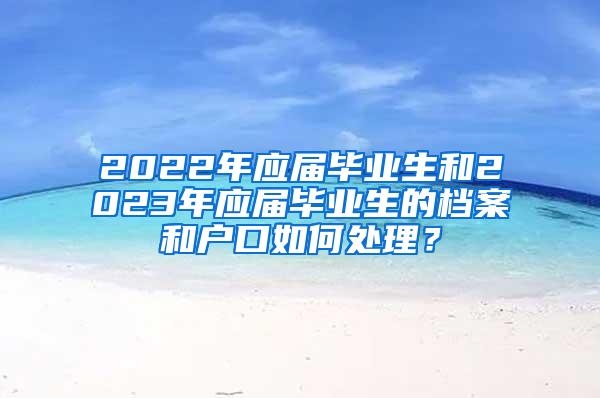 2022年应届毕业生和2023年应届毕业生的档案和户口如何处理？