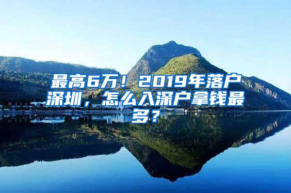 最高6万！2019年落户深圳，怎么入深户拿钱最多？