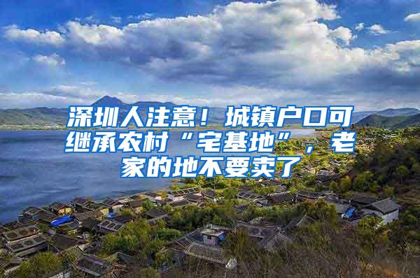 深圳人注意！城镇户口可继承农村“宅基地”，老家的地不要卖了