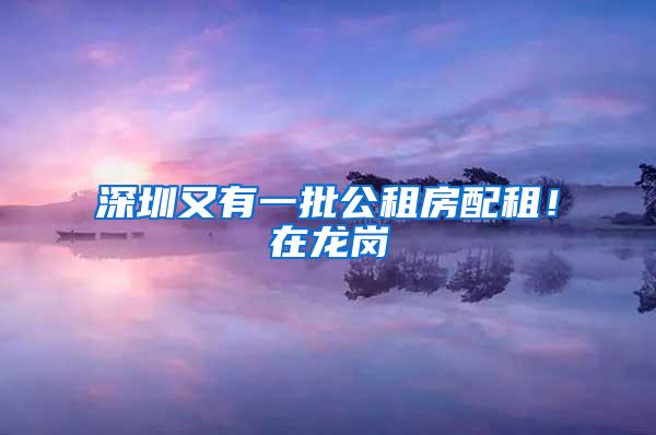 深圳又有一批公租房配租！在龙岗