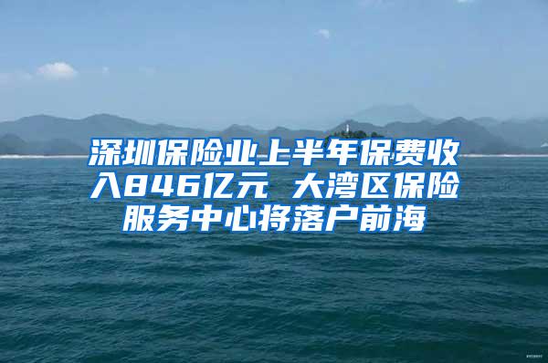 深圳保险业上半年保费收入846亿元 大湾区保险服务中心将落户前海