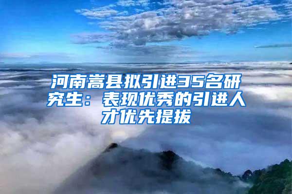 河南嵩县拟引进35名研究生：表现优秀的引进人才优先提拔