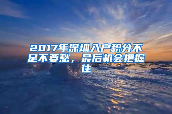 2017年深圳入户积分不足不要愁，最后机会把握住