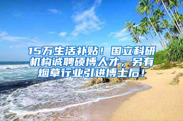 15万生活补贴！国立科研机构诚聘硕博人才，另有烟草行业引进博士后！