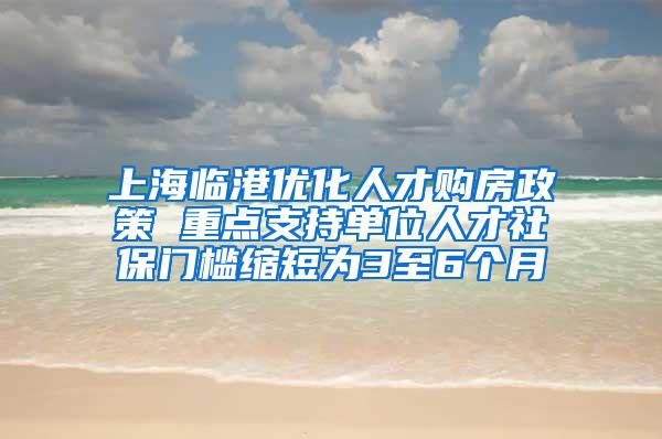 上海临港优化人才购房政策 重点支持单位人才社保门槛缩短为3至6个月