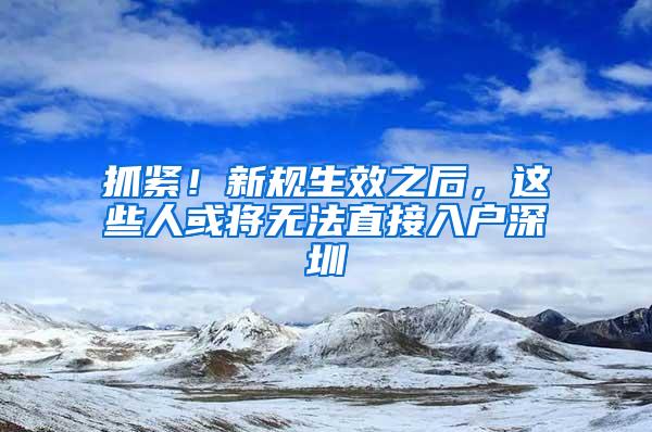 抓紧！新规生效之后，这些人或将无法直接入户深圳