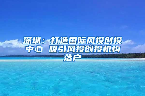 深圳：打造国际风投创投中心 吸引风投创投机构落户