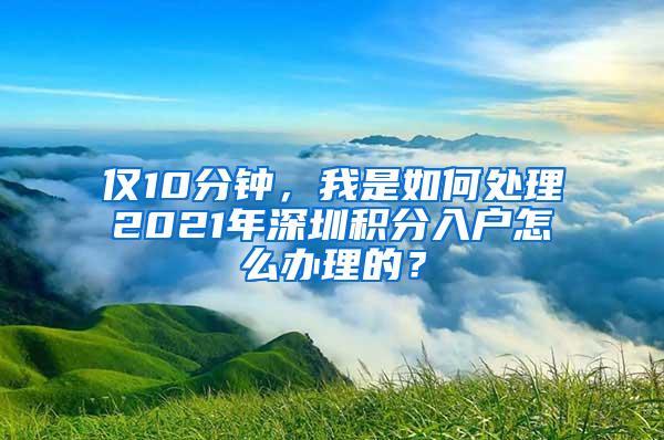 仅10分钟，我是如何处理2021年深圳积分入户怎么办理的？