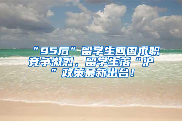 “95后”留学生回国求职竞争激烈，留学生落“沪”政策最新出台！