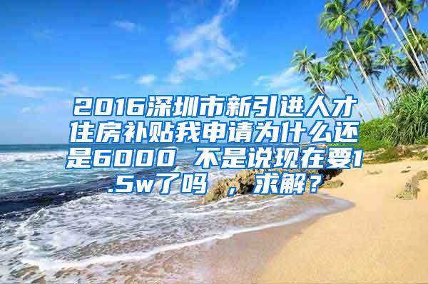 2016深圳市新引进人才住房补贴我申请为什么还是6000 不是说现在要1.5w了吗 ，求解？