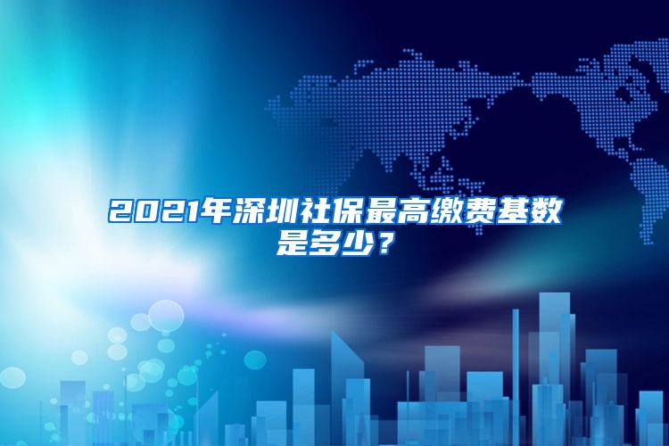 2021年深圳社保最高缴费基数是多少？