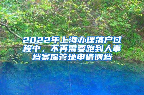 2022年上海办理落户过程中，不再需要跑到人事档案保管地申请调档