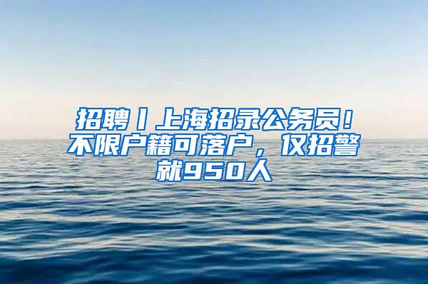 招聘丨上海招录公务员！不限户籍可落户，仅招警就950人