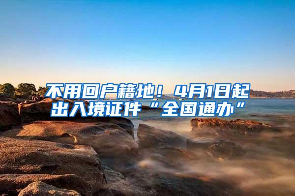 不用回户籍地！4月1日起出入境证件“全国通办”