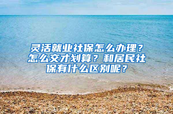 灵活就业社保怎么办理？怎么交才划算？和居民社保有什么区别呢？