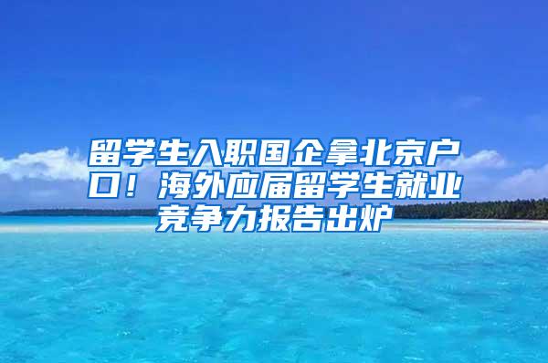 留学生入职国企拿北京户口！海外应届留学生就业竞争力报告出炉