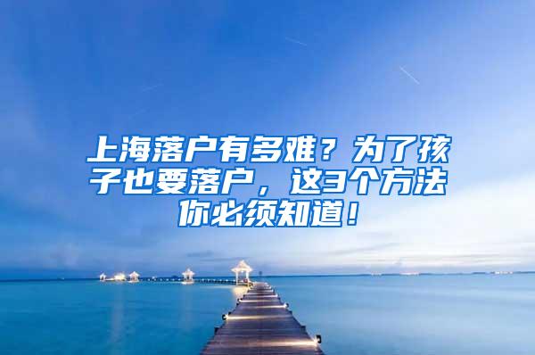 上海落户有多难？为了孩子也要落户，这3个方法你必须知道！