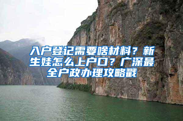 入户登记需要啥材料？新生娃怎么上户口？广深最全户政办理攻略戳