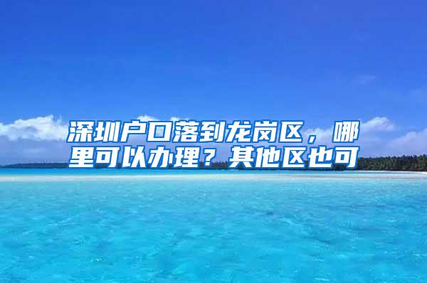 深圳户口落到龙岗区，哪里可以办理？其他区也可