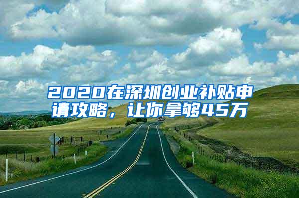 2020在深圳创业补贴申请攻略，让你拿够45万