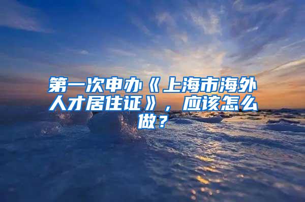 第一次申办《上海市海外人才居住证》，应该怎么做？